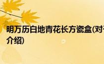 明万历白地青花长方瓷盒(对于明万历白地青花长方瓷盒简单介绍)