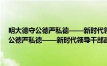 明大德守公德严私德——新时代领导干部政德建设读本(对于明大德守公德严私德——新时代领导干部政德建设读本简单介绍)