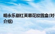 明永乐剔红芙蓉花纹圆盒(对于明永乐剔红芙蓉花纹圆盒简单介绍)