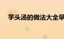 芋头汤的做法大全早餐（芋头汤的做法）