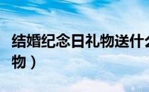 结婚纪念日礼物送什么最合适（结婚纪念日礼物）
