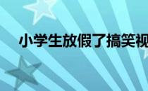 小学生放假了搞笑视频（小学生放假了）