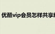 优酷vip会员怎样共享给别人（优酷vip会员）