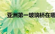 亚洲第一玻璃桥在哪里（玻璃桥在哪里）