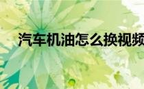 汽车机油怎么换视频（汽车机油怎么换）