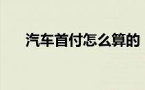 汽车首付怎么算的（汽车首付怎么算）