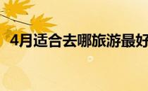 4月适合去哪旅游最好（4月适合去哪旅游）