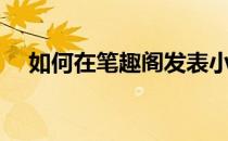 如何在笔趣阁发表小说（如何发表小说）