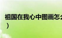 祖国在我心中图画怎么画（祖国在我心中图画）