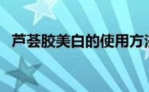 芦荟胶美白的使用方法（芦荟胶使用方法）