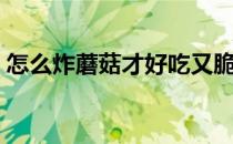 怎么炸蘑菇才好吃又脆（怎么炸蘑菇才好吃）