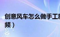 创意风车怎么做手工制作视频（风车怎么做视频）