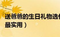 送爸爸的生日礼物选什么好（送爸爸什么礼物最实用）