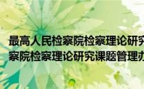 最高人民检察院检察理论研究课题管理办法(对于最高人民检察院检察理论研究课题管理办法简单介绍)