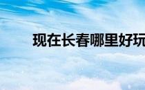 现在长春哪里好玩（长春哪里好玩）