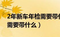 2年新车年检需要带什么东西（2年新车年检需要带什么）
