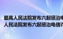 最高人民法院发布六起惩治电信诈骗犯罪典型案例(对于最高人民法院发布六起惩治电信诈骗犯罪典型案例简单介绍)