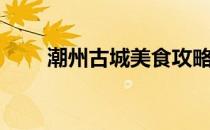 潮州古城美食攻略（潮州美食攻略）