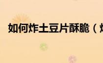 如何炸土豆片酥脆（炸土豆片怎么能炸脆）