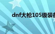 dnf大枪105级装备选择（dnf大枪）