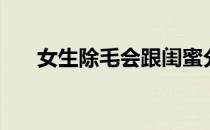 女生除毛会跟闺蜜分享吗（女生除毛）