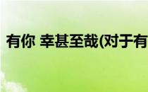 有你 幸甚至哉(对于有你 幸甚至哉简单介绍)