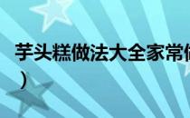 芋头糕做法大全家常做法（芋头糕的做法大全）