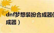 dnf梦想装扮合成器值得购买么（dnf梦想合成器）