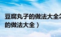 豆腐丸子的做法大全怎么制作豆腐（豆腐丸子的做法大全）