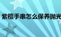 紫檀手串怎么保养抛光（紫檀手串怎么保养）