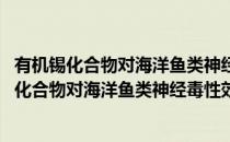 有机锡化合物对海洋鱼类神经毒性效应及其机制(对于有机锡化合物对海洋鱼类神经毒性效应及其机制简单介绍)