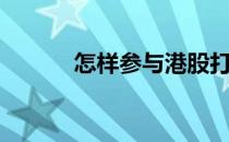 怎样参与港股打新（港股打新）