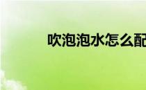 吹泡泡水怎么配制（吹泡泡水）