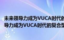 未来领导力成为VUCA时代的复合型高适领导者(对于未来领导力成为VUCA时代的复合型高适领导者简单介绍)