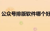 公众号排版软件哪个好用（公众号排版软件）