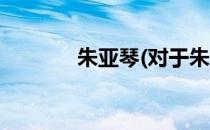 朱亚琴(对于朱亚琴简单介绍)
