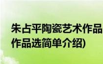 朱占平陶瓷艺术作品选(对于朱占平陶瓷艺术作品选简单介绍)