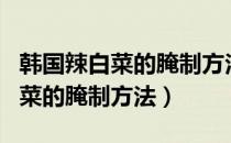 韩国辣白菜的腌制方法和配料视频（韩国辣白菜的腌制方法）
