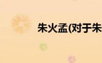 朱火孟(对于朱火孟简单介绍)