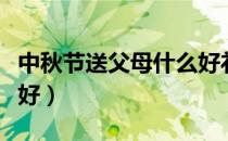 中秋节送父母什么好礼物（中秋节送父母什么好）