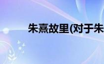 朱熹故里(对于朱熹故里简单介绍)