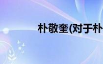 朴敬奎(对于朴敬奎简单介绍)