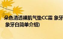 朵色清透裸肌气垫CC霜 象牙白(对于朵色清透裸肌气垫CC霜 象牙白简单介绍)