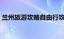 兰州旅游攻略自由行攻略（兰州一日游攻略）