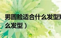 男圆脸适合什么发型短发图片（男圆脸适合什么发型）