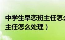 中学生早恋班主任怎么处理好（中学生早恋班主任怎么处理）