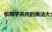 槟榔芋蒸肉的做法大全（槟榔芋头的做法大全）