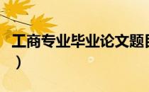 工商专业毕业论文题目哪种比好写（工商专业）