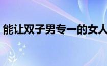 能让双子男专一的女人（双子座性格特点男）