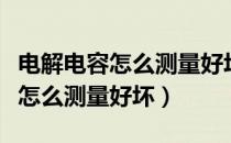 电解电容怎么测量好坏数字万用表（电解电容怎么测量好坏）